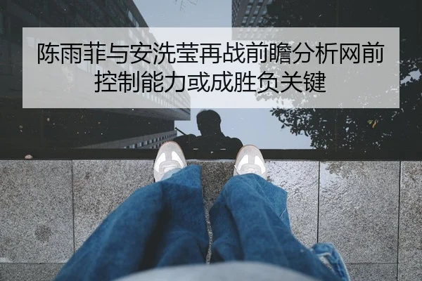 陈雨菲与安洗莹再战前瞻分析网前控制能力或成胜负关键