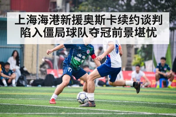 上海海港新援奥斯卡续约谈判陷入僵局球队夺冠前景堪忧
