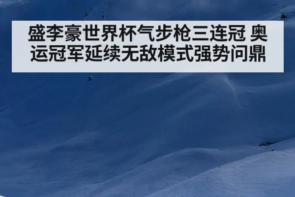盛李豪世界杯气步枪三连冠 奥运冠军延续无敌模式强势问鼎