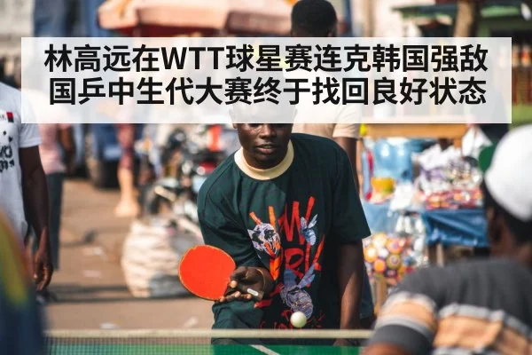 林高远在WTT球星赛连克韩国强敌 国乒中生代大赛终于找回良好状态